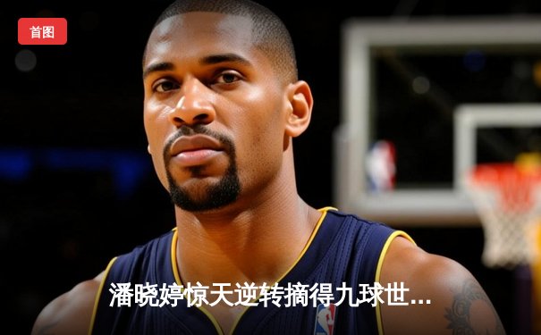 潘晓婷惊天逆转摘得九球世锦赛桂冠 中国金花绽放国际赛场